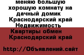 меняю большую хорошую комнату на дачный домик - Краснодарский край Недвижимость » Квартиры обмен   . Краснодарский край